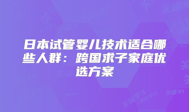 日本试管婴儿技术适合哪些人群：跨国求子家庭优选方案