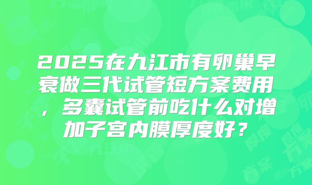 2025在九江市有卵巢早衰做三代试管短方案费用，多囊试管前吃什么对增加子宫内膜厚度好？