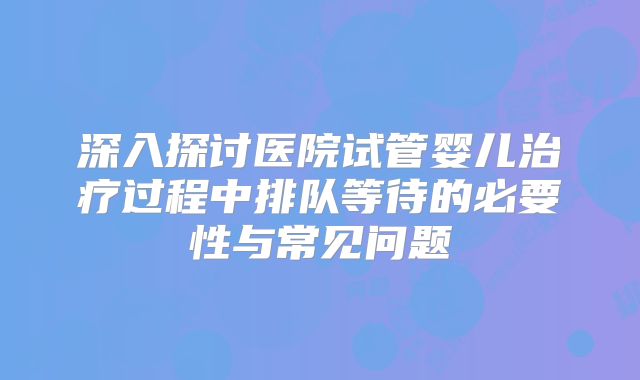 深入探讨医院试管婴儿治疗过程中排队等待的必要性与常见问题