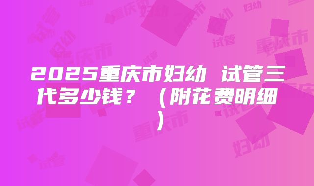 2025重庆市妇幼 试管三代多少钱?(附花费明细)