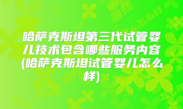 哈萨克斯坦第三代试管婴儿技术包含哪些服务内容(哈萨克斯坦试管婴儿怎么样)