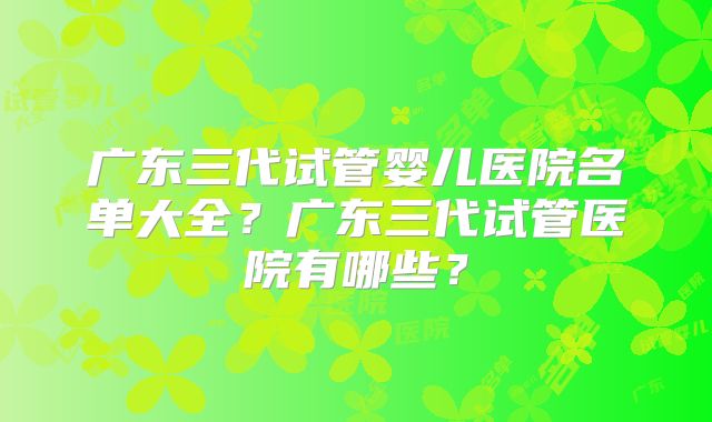 广东三代试管婴儿医院名单大全？广东三代试管医院有哪些？