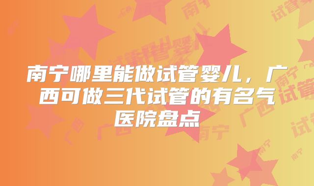 南宁哪里能做试管婴儿，广西可做三代试管的有名气医院盘点