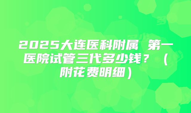 2025大连医科附属 第一医院试管三代多少钱？（附花费明细）