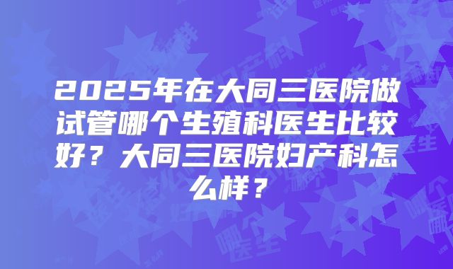 2025年在大同三医院做试管哪个生殖科医生比较好？大同三医院妇产科怎么样？