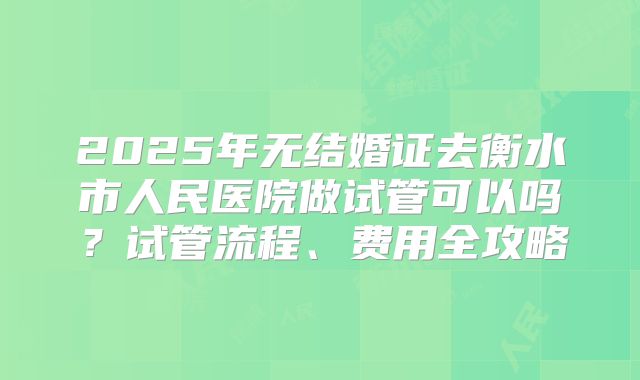 2025年无结婚证去衡水市人民医院做试管可以吗？试管流程、费用全攻略