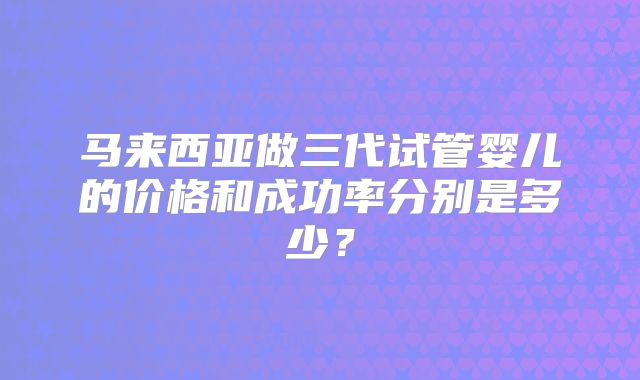 马来西亚做三代试管婴儿的价格和成功率分别是多少？