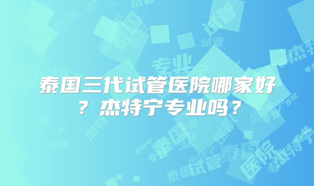 泰国三代试管医院哪家好？杰特宁专业吗？