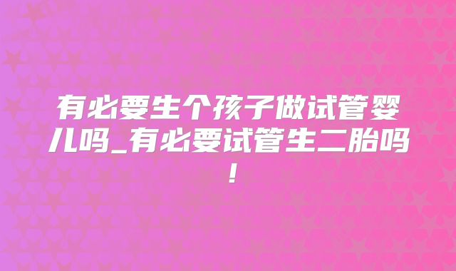 有必要生个孩子做试管婴儿吗_有必要试管生二胎吗！