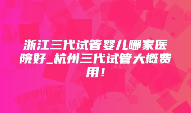 浙江三代试管婴儿哪家医院好_杭州三代试管大概费用！