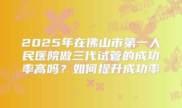 2025年在佛山市第一人民医院做三代试管的成功率高吗?如何提升成功率