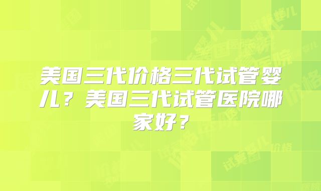 美国三代价格三代试管婴儿？美国三代试管医院哪家好？