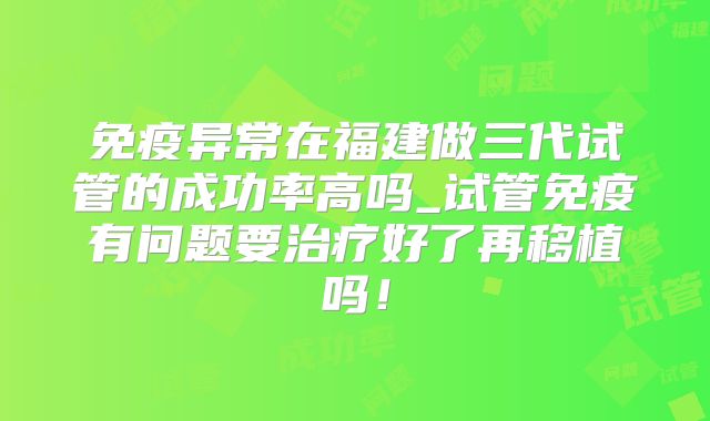 免疫异常在福建做三代试管的成功率高吗_试管免疫有问题要治疗好了再移植吗！
