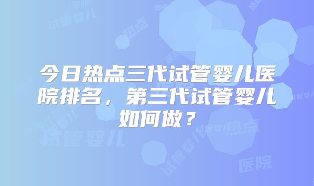 今日热点三代试管婴儿医院排名，第三代试管婴儿如何做？