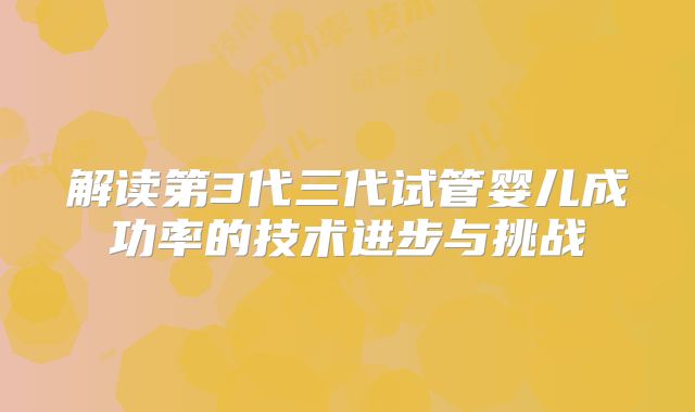 解读第3代三代试管婴儿成功率的技术进步与挑战