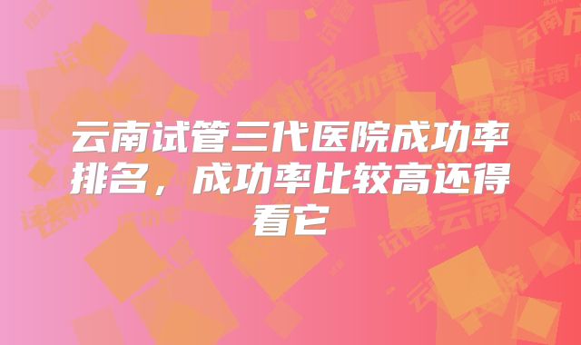 云南试管三代医院成功率排名，成功率比较高还得看它