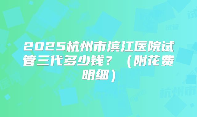 2025杭州市滨江医院试管三代多少钱？（附花费明细）
