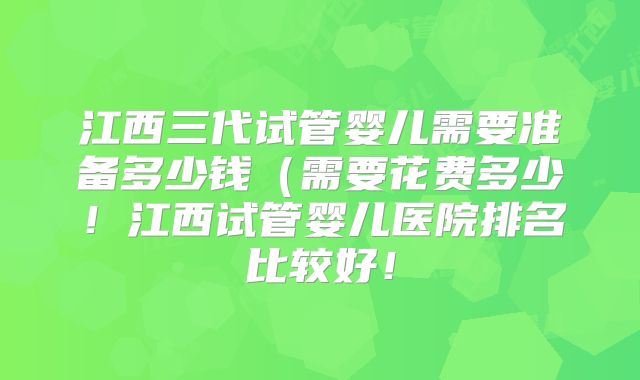 江西三代试管婴儿需要准备多少钱(需要花费多少!江西试管婴儿医院排名比较好!