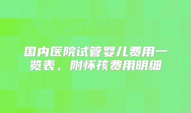 国内医院试管婴儿费用一览表，附怀孩费用明细