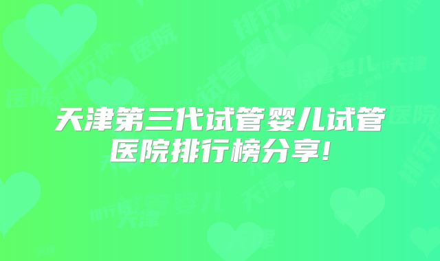 天津第三代试管婴儿试管医院排行榜分享!