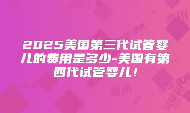 2025美国第三代试管婴儿的费用是多少-美国有第四代试管婴儿!