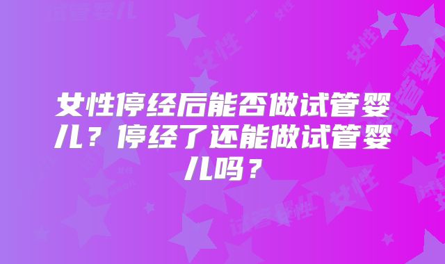 女性停经后能否做试管婴儿?停经了还能做试管婴儿吗?