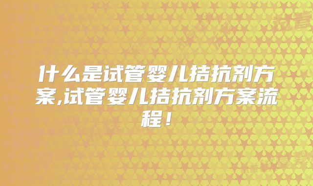 什么是试管婴儿拮抗剂方案,试管婴儿拮抗剂方案流程！