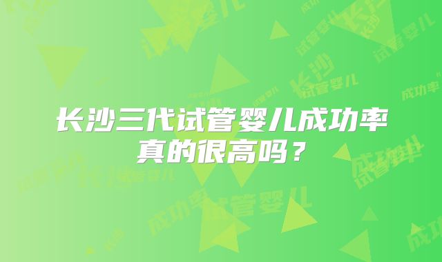 长沙三代试管婴儿成功率真的很高吗？