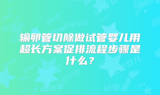 输卵管切除做试管婴儿用超长方案促排流程步骤是什么？
