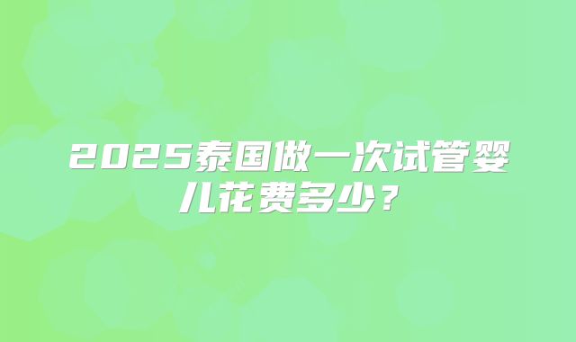 2025泰国做一次试管婴儿花费多少?