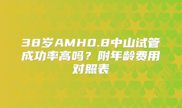 38岁AMH0.8中山试管成功率高吗？附年龄费用对照表