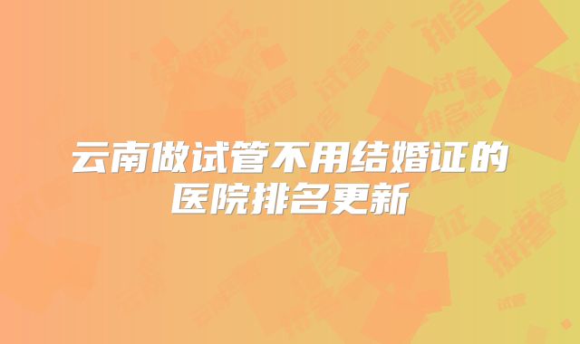 云南做试管不用结婚证的医院排名更新