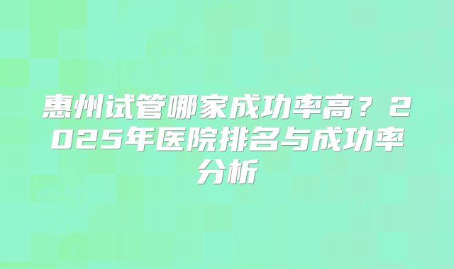 惠州试管哪家成功率高?2025年医院排名与成功率分析