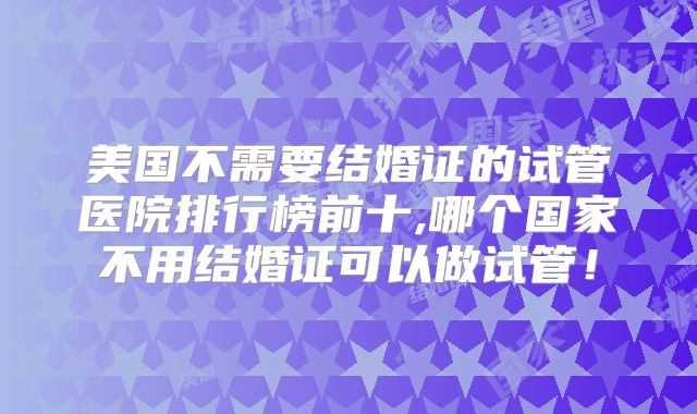 美国不需要结婚证的试管医院排行榜前十,哪个国家不用结婚证可以做试管！