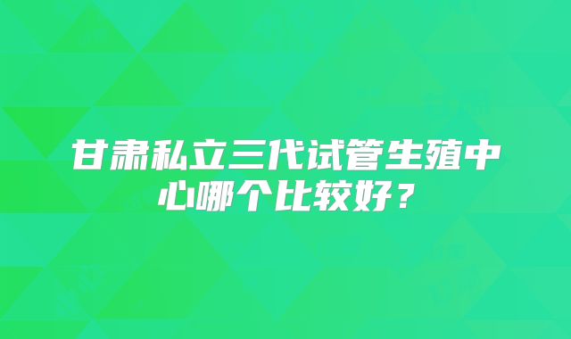 甘肃私立三代试管生殖中心哪个比较好？