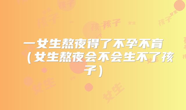 一女生熬夜得了不孕不育（女生熬夜会不会生不了孩子）