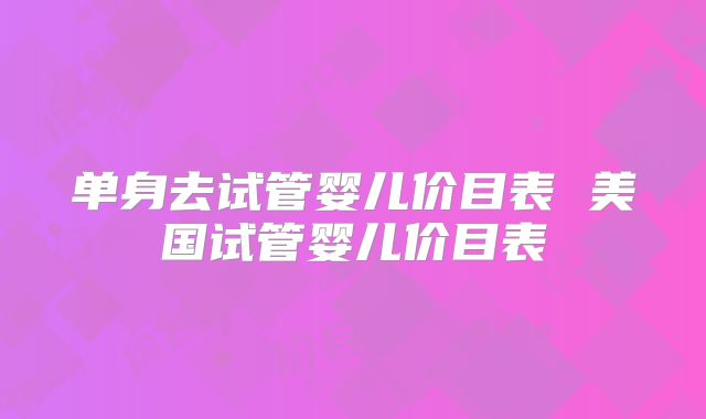 单身去试管婴儿价目表 美国试管婴儿价目表