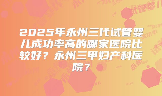 2025年永州三代试管婴儿成功率高的哪家医院比较好?永州三甲妇产科医院?