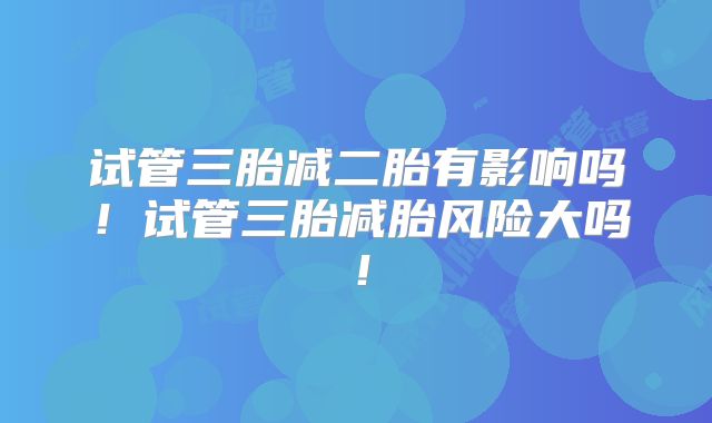 试管三胎减二胎有影响吗！试管三胎减胎风险大吗！