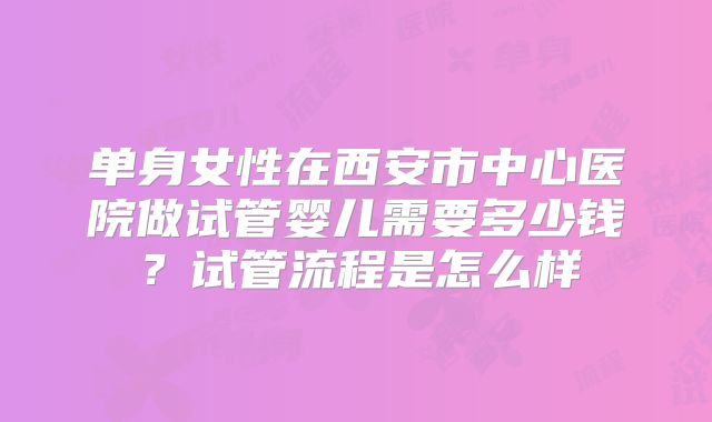 单身女性在西安市中心医院做试管婴儿需要多少钱？试管流程是怎么样
