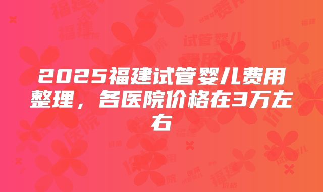 2025福建试管婴儿费用整理，各医院价格在3万左右