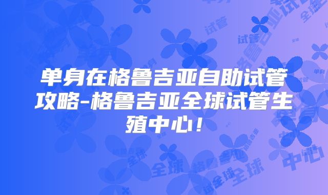 单身在格鲁吉亚自助试管攻略-格鲁吉亚全球试管生殖中心！