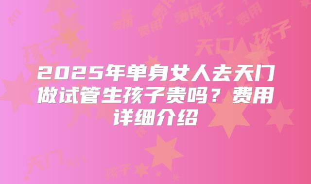 2025年单身女人去天门做试管生孩子贵吗？费用详细介绍