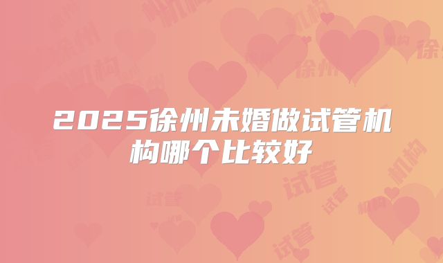 2025徐州未婚做试管机构哪个比较好