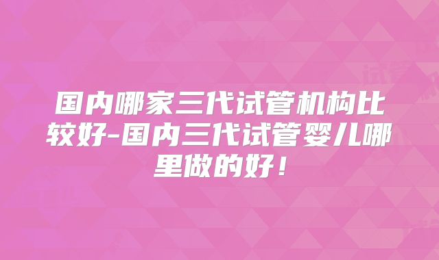 国内哪家三代试管机构比较好-国内三代试管婴儿哪里做的好！