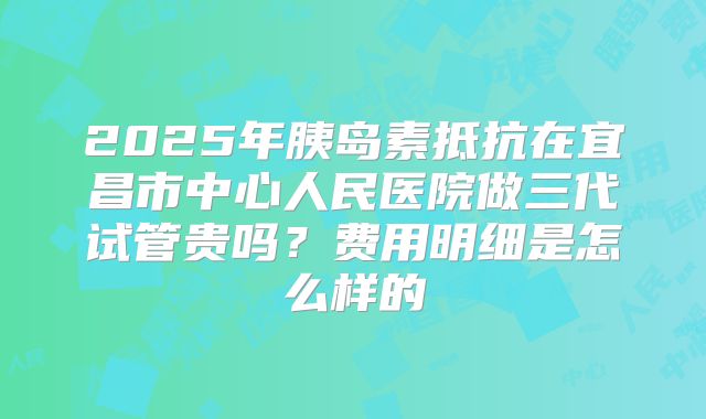 2025年胰岛素抵抗在宜昌市中心人民医院做三代试管贵吗?费用明细是怎么样的