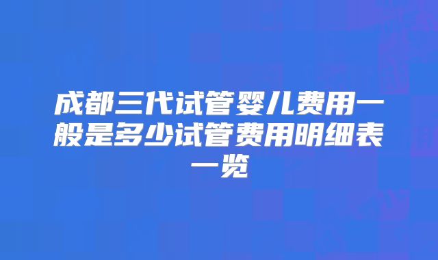 成都三代试管婴儿费用一般是多少试管费用明细表一览