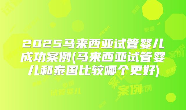2025马来西亚试管婴儿成功案例(马来西亚试管婴儿和泰国比较哪个更好)