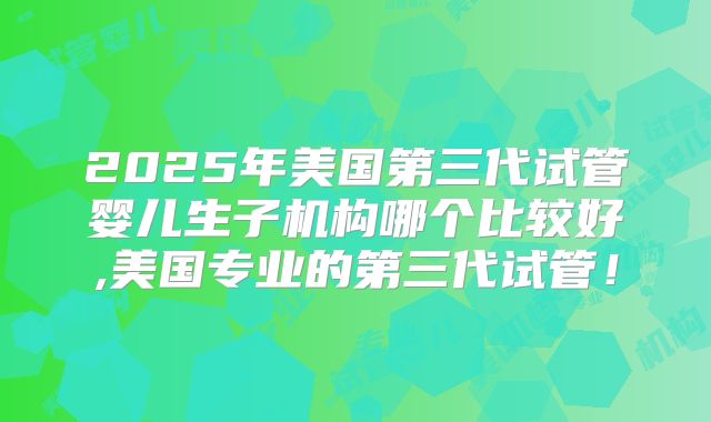 2025年美国第三代试管婴儿生子机构哪个比较好,美国专业的第三代试管!