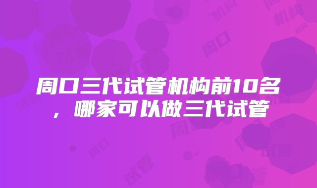 周口三代试管机构前10名，哪家可以做三代试管